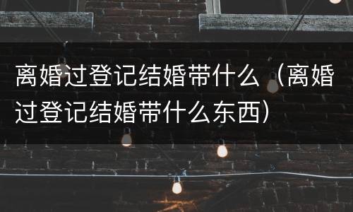 离婚过登记结婚带什么（离婚过登记结婚带什么东西）
