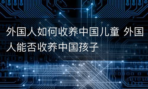 外国人如何收养中国儿童 外国人能否收养中国孩子