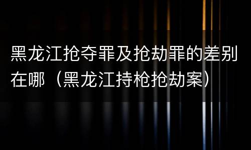 黑龙江抢夺罪及抢劫罪的差别在哪（黑龙江持枪抢劫案）