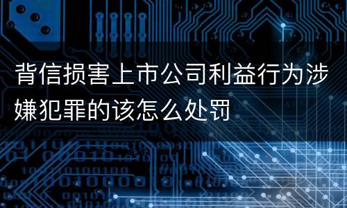 背信损害上市公司利益行为涉嫌犯罪的该怎么处罚