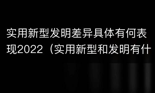 实用新型发明差异具体有何表现2022（实用新型和发明有什么区别）