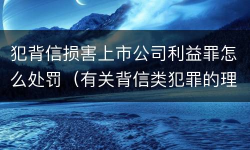 犯背信损害上市公司利益罪怎么处罚（有关背信类犯罪的理论争议及评析）