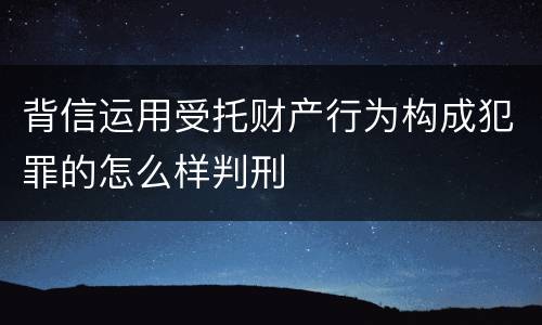 背信运用受托财产行为构成犯罪的怎么样判刑