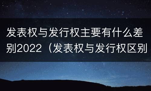 发表权与发行权主要有什么差别2022（发表权与发行权区别）