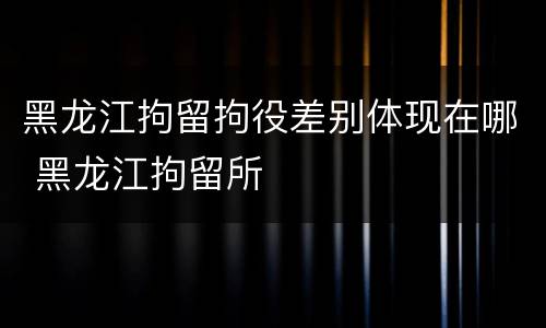 黑龙江拘留拘役差别体现在哪 黑龙江拘留所