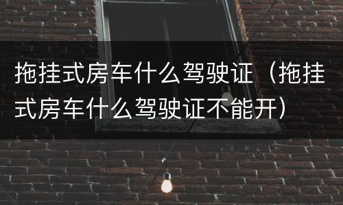 拖挂式房车什么驾驶证（拖挂式房车什么驾驶证不能开）