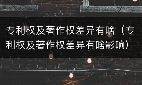 专利权及著作权差异有啥（专利权及著作权差异有啥影响）