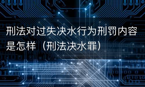 刑法对过失决水行为刑罚内容是怎样（刑法决水罪）