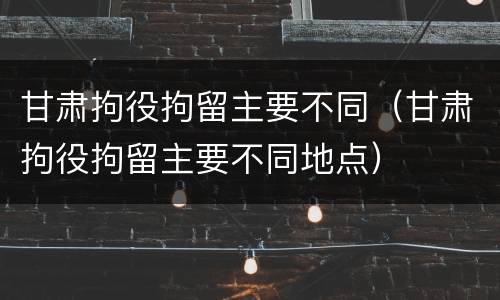 甘肃拘役拘留主要不同（甘肃拘役拘留主要不同地点）