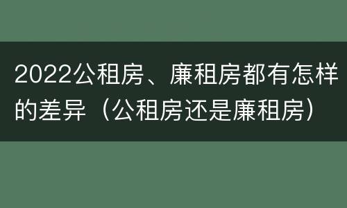 2022公租房、廉租房都有怎样的差异（公租房还是廉租房）