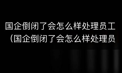 国企倒闭了会怎么样处理员工（国企倒闭了会怎么样处理员工关系）