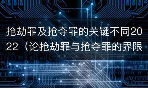 抢劫罪及抢夺罪的关键不同2022（论抢劫罪与抢夺罪的界限）