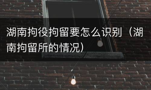 湖南拘役拘留要怎么识别（湖南拘留所的情况）
