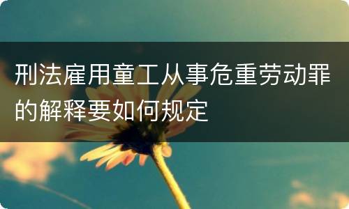 刑法雇用童工从事危重劳动罪的解释要如何规定
