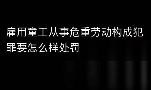 雇用童工从事危重劳动构成犯罪要怎么样处罚