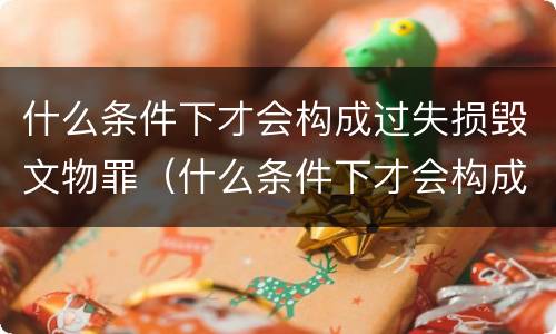 什么条件下才会构成过失损毁文物罪（什么条件下才会构成过失损毁文物罪行）