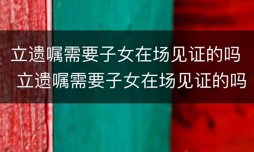 立遗嘱需要子女在场见证的吗 立遗嘱需要子女在场见证的吗