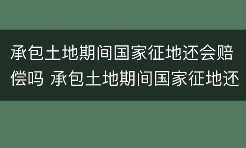承包土地期间国家征地还会赔偿吗 承包土地期间国家征地还会赔偿吗知乎