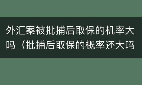 外汇案被批捕后取保的机率大吗（批捕后取保的概率还大吗）