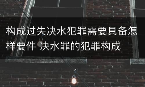 构成过失决水犯罪需要具备怎样要件 决水罪的犯罪构成