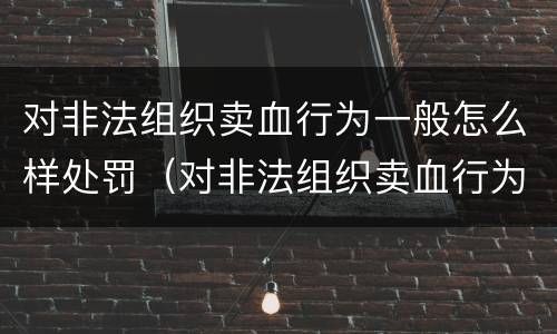对非法组织卖血行为一般怎么样处罚（对非法组织卖血行为一般怎么样处罚呢）