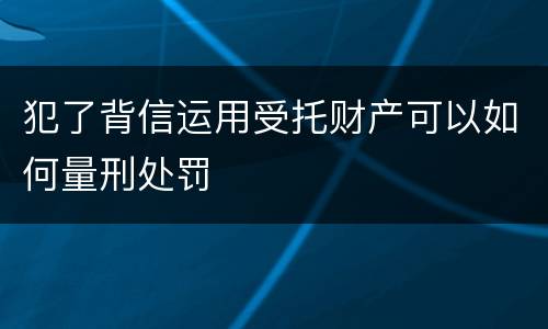 犯了背信运用受托财产可以如何量刑处罚