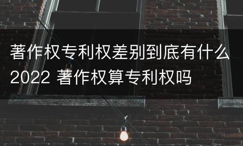 著作权专利权差别到底有什么2022 著作权算专利权吗