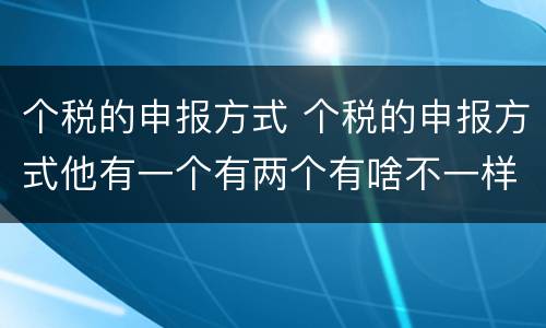 个税的申报方式 个税的申报方式他有一个有两个有啥不一样