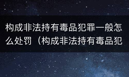 构成非法持有毒品犯罪一般怎么处罚（构成非法持有毒品犯罪一般怎么处罚的）