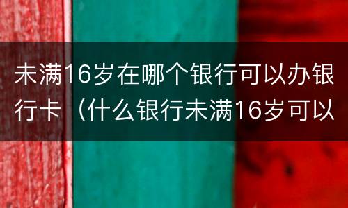 未满16岁在哪个银行可以办银行卡（什么银行未满16岁可以办卡）