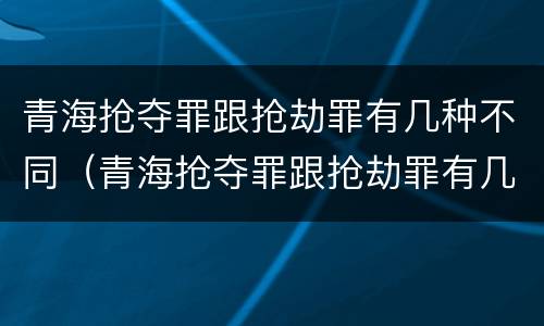 青海抢夺罪跟抢劫罪有几种不同（青海抢夺罪跟抢劫罪有几种不同处罚）