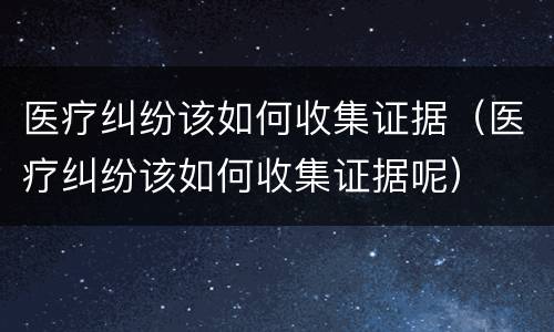 医疗纠纷该如何收集证据（医疗纠纷该如何收集证据呢）