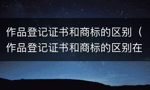 作品登记证书和商标的区别（作品登记证书和商标的区别在哪）