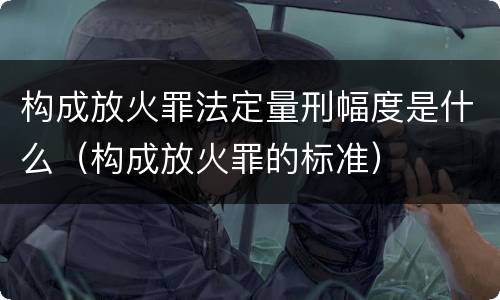 构成放火罪法定量刑幅度是什么（构成放火罪的标准）
