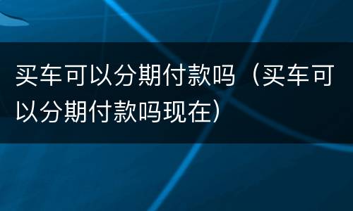 买车可以分期付款吗（买车可以分期付款吗现在）