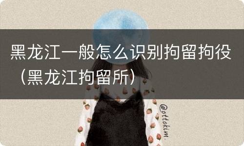 黑龙江一般怎么识别拘留拘役（黑龙江拘留所）