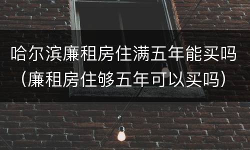 哈尔滨廉租房住满五年能买吗（廉租房住够五年可以买吗）