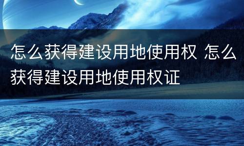 怎么获得建设用地使用权 怎么获得建设用地使用权证