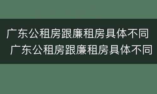 广东公租房跟廉租房具体不同 广东公租房跟廉租房具体不同吗