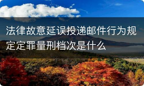 法律故意延误投递邮件行为规定定罪量刑档次是什么