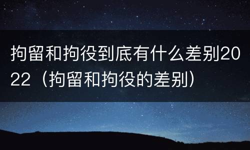 拘留和拘役到底有什么差别2022（拘留和拘役的差别）