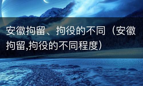 安徽拘留、拘役的不同（安徽拘留,拘役的不同程度）
