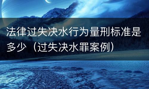 法律过失决水行为量刑标准是多少（过失决水罪案例）