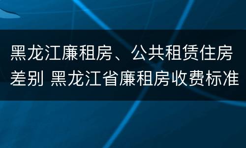 黑龙江廉租房、公共租赁住房差别 黑龙江省廉租房收费标准是多少