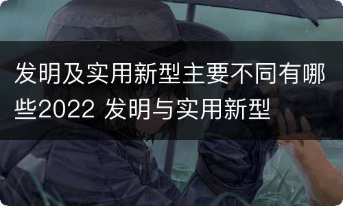 发明及实用新型主要不同有哪些2022 发明与实用新型