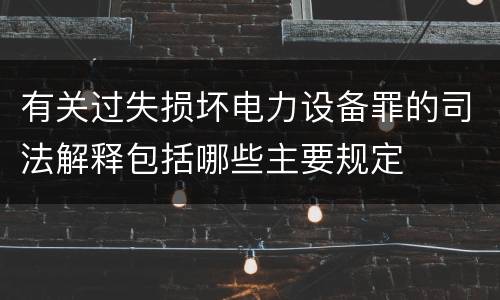 有关过失损坏电力设备罪的司法解释包括哪些主要规定