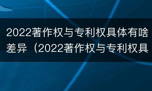 2022著作权与专利权具体有啥差异（2022著作权与专利权具体有啥差异呢）