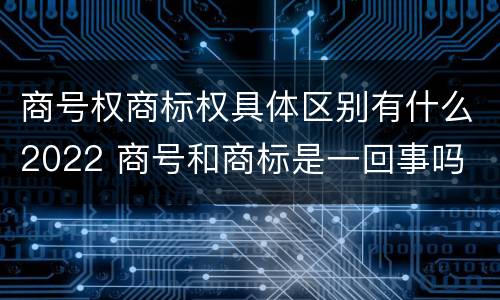 商号权商标权具体区别有什么2022 商号和商标是一回事吗