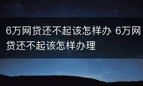 6万网贷还不起该怎样办 6万网贷还不起该怎样办理