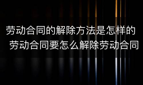 劳动合同的解除方法是怎样的 劳动合同要怎么解除劳动合同